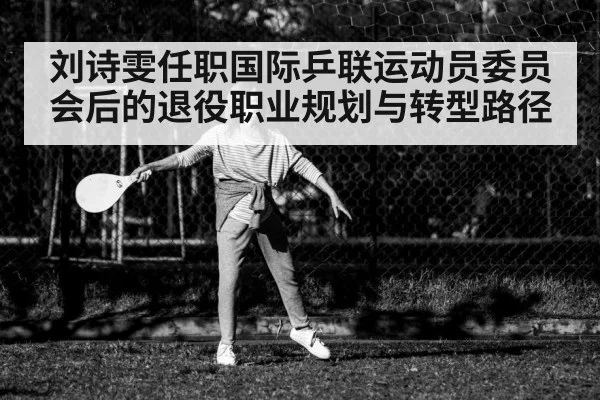 刘诗雯任职国际乒联运动员委员会后的退役职业规划与转型路径