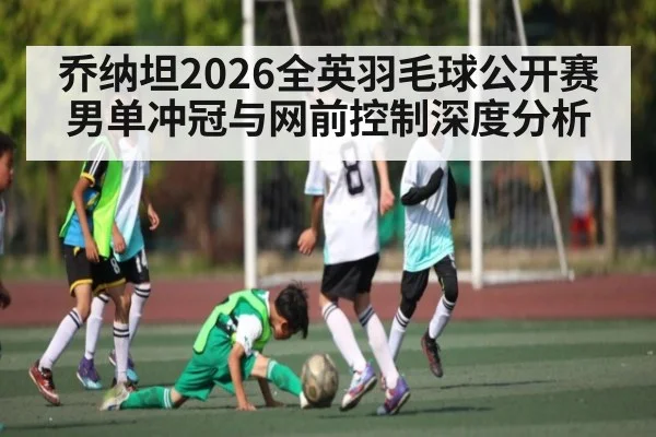 乔纳坦2026全英羽毛球公开赛男单冲冠与网前控制深度分析 | hth
