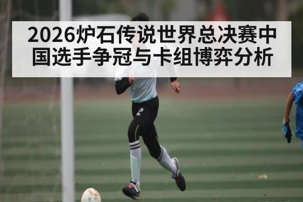 2026炉石传说世界总决赛中国选手争冠与卡组博弈分析 - hth