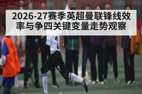 2026-27赛季英超曼联锋线效率与争四关键变量走势观察 | hth